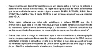 - Reparem ainda um dado interessante: esse é um poema sobre a morte e no entanto a
palavra morte nunca é mencionada. No lugar dela o poeta usa de vários eufemismos
que tornam a ideia da morte menos trágica: a amada PARTIU, REPOUSA, SUBIU. Deus
ENCURTOU, LEVOU a vida. O poeta PERDEU a sua amada e deseja ir ao seu encontro
para VÊ-LA.
- Todas essas palavras em caixa alta substituem a palavra MORTE que não é
pronunciada, cujo peso é tornado mais leve, porque o poeta acredita na possibilidade
do reencontro após a morte tal como prega o cristianismo: “Creio na comunhão dos
santos, na remissão dos pecados, na ressurreição da carne, na vida eterna. Amém.”
- E mais uma coisa: a crença no reencontro após a morte não elimina o absurdo própria
morte, e o poeta cobra de Deus essa dor: ele que a levou absurdamente CEDO, deverá,
pela lógica amorosa e por justiça, levá-lo a ele também o mais cedo possível para que
os amantes se possam reencontrar. Se Deus é amor e justiça cabe a ele pagar o preço
de ter LEVADO a vida da amada abreviando a dor de quem a ama.
 