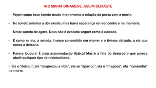 AH! MINHA DINAMENE, ASSIM DEIXASTE
- Vejam como esse soneto muda inteiramente a relação do poeta com a morte.
- No soneto anterior a dor existia, mas havia esperança no reencontro e na memória.
- Neste soneto de agora, Deus não é evocado sequer como o culpado.
- É como se ela, a amada, tivesse consentido em morrer e o tivesse deixado, a ele que
nunca a deixaria.
- Parece loucura! É uma argumentação ilógica! Mas é a fala do desespero que parece
abolir qualquer tipo de racionalidade.
- Ela o “deixou”, ela “desprezou a vida”, ela se “apartou”, ela o “magoou”, ela “consentiu”
na morte.
 