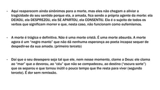 - Aqui reaparecem ainda sinônimos para a morte, mas eles não chegam a aliviar a
tragicidade do seu sentido porque ela, a amada, fica sendo a própria agente da morte: ela
DEIXOU, ela DESPREZOU, ela SE APARTOU, ela CONSENTIU. Ela é o sujeito de todos os
verbos que significam morrer e que, nesta caso, não funcionam como eufemismos.
- A morte é trágica e definitiva. Não é uma morte cristã. É uma morte absurda. A morte
agora é um “negro manto” que não dá nenhuma esperança ao poeta incapaz sequer de
despedir-se da sua amada. (primeiro terceto)
- Daí que o seu desespero seja tal que ele, nem nesse momento, clame a Deus: ele clama
ao “mar” que a devorou, ao “céu” que não se compadeceu, ao destino (“escura sorte”)
que os separou e que tornou inútil o pouco tempo que lhe resta para viver (segundo
terceto). É dor sem remissão.
 