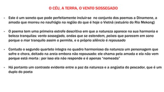 O CÉU, A TERRA, O VENTO SOSSEGADO
- Este é um soneto que pode perfeitamente incluir-se no conjunto dos poemas a Dinamene, a
amada que morreu no naufrágio na região do que é hoje o Vietnã (estuário do Rio Mekong)
- O poema tem uma primeira estrofe descritiva em que a natureza aparece na sua harmonia e
beleza tranquilas: vento sossegado, ondas que se estendem, peixes que parecem em sono
porque o mar tranquilo assim o permite, e o próprio silêncio é repousado
- Contudo o segundo quarteto integra no quadro harmonioso da natureza um personagem que
sofre e chora, deitado na areia embora não repousado: ele chama pela amada e ela não vem
porque está morta : por isso ela não responde e é apenas “nomeada”
- Há portanto um contraste evidente entre a paz da natureza e a angústia do pescador, que é um
duplo do poeta
 