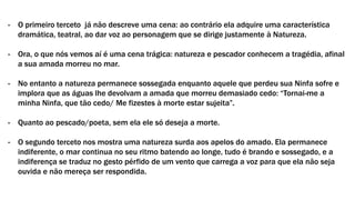 - O primeiro terceto já não descreve uma cena: ao contrário ela adquire uma característica
dramática, teatral, ao dar voz ao personagem que se dirige justamente à Natureza.
- Ora, o que nós vemos aí é uma cena trágica: natureza e pescador conhecem a tragédia, afinal
a sua amada morreu no mar.
- No entanto a natureza permanece sossegada enquanto aquele que perdeu sua Ninfa sofre e
implora que as águas lhe devolvam a amada que morreu demasiado cedo: “Tornai-me a
minha Ninfa, que tão cedo/ Me fizestes à morte estar sujeita”.
- Quanto ao pescado/poeta, sem ela ele só deseja a morte.
- O segundo terceto nos mostra uma natureza surda aos apelos do amado. Ela permanece
indiferente, o mar continua no seu ritmo batendo ao longe, tudo é brando e sossegado, e a
indiferença se traduz no gesto pérfido de um vento que carrega a voz para que ela não seja
ouvida e não mereça ser respondida.
 