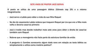 SETE ANOS DE PASTOR JACÓ SERVIA
O poeta se utiliza de uma passagem bíblica (Gênesis cap 29) e a retoma
integralmente:
- Jacó serve a Labão para obter a mão da sua filha Raquel
- No dia do casamento Labão ordena que troquem Raquel por Lia que era a filha mais
velha e deveria casar-se primeiro
- Jacó é traído mas decide trabalhar mais sete anos para obter o direito de casar-se
também com Raquel
- Note-se que a monogamia não fazia parte da estrutura familiar de então
- A pergunta é: Camões acrescenta algum dado novo em relação ao texto bíblico ou
simplesmente o utiliza como matéria poética?
 
