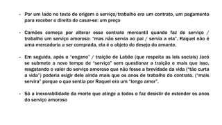 - Por um lado no texto de origem o serviço/trabalho era um contrato, um pagamento
para receber o direito de casar-se: um preço
- Camões começa por alterar esse contrato mercantil quando faz do serviço /
trabalho um serviço amoroso: “mas não servia ao pai / servia a ela”. Raquel não é
uma mercadoria a ser comprada, ela é o objeto do desejo do amante.
- Em seguida, após o “engano” / traição de Labão (que respeita as leis sociais) Jacó
se submete a novo tempo de “serviço” sem questionar a traição e mais que isso,
resgatando o valor do serviço amoroso que não fosse a brevidade da vida (“tão curta
a vida”) poderia exigir dele ainda mais que os anos de trabalho do contrato. (“mais
servira” porque o que sentia por Raquel era um “longo amor”.
- Só a inexorabilidade da morte que atinge a todos o faz desistir de estender os anos
do serviço amoroso
 