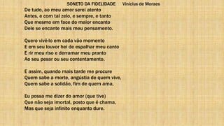 SONETO DA FIDELIDADE Vinícius de Moraes
De tudo, ao meu amor serei atento
Antes, e com tal zelo, e sempre, e tanto
Que mesmo em face do maior encanto
Dele se encante mais meu pensamento.
Quero vivê-lo em cada vão momento
E em seu louvor hei de espalhar meu canto
E rir meu riso e derramar meu pranto
Ao seu pesar ou seu contentamento.
E assim, quando mais tarde me procure
Quem sabe a morte, angústia de quem vive,
Quem sabe a solidão, fim de quem ama,
Eu possa me dizer do amor (que tive)
Que não seja imortal, posto que é chama,
Mas que seja infinito enquanto dure.
 