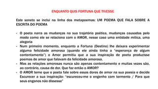 ENQUANTO QUIS FORTUNA QUE TIVESSE
Este soneto se inclui na linha dos metapoemas: UM POEMA QUE FALA SOBRE A
ESCRITA DO POEMA
- O poeta narra as mudanças na sua trajetória poética, mudanças causadas pelo
modo como ele se relaciona com o AMOR, nesse caso uma entidade mítica, uma
alegoria
- Num primeiro momento, enquanto a Fortuna (Destino) lhe deixara experimentar
alguma felicidade amorosa (quando ele ainda tinha a “esperança de algum
contentamento”) o Amor permitiu que a sua inspiração de poeta produzisse
poemas de amor que falavam da felicidade amorosa.
- Mas as relações amorosas nunca são apenas contentamento e muitas vezes são,
ao contrário, causa de dor. Que faz então o AMOR?
- O AMOR teme que o poeta fale sobre essas dores de amor na sua poesia e decide
Escurecer a sua inspiração: “escureceu-me o engenho com tormento / Para que
seus enganos não dissesse”
 