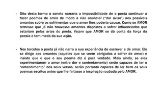 - Dito desta forma o soneto narraria a impossibilidade de o poeta continuar a
fazer poemas de amor de modo a não anunciar (“dar aviso”) aos possíveis
amantes sobre os sofrimentos que o amor lhes poderia causar. Como se AMOR
temesse que já não houvesse amantes dispostos a sofrer influenciados que
estariam pelas artes do poeta. Vejam que AMOR se dá conta da força da
poesia e tem medo da sua ação.
- Nos tercetos o poeta já não narra a sua experiência de escrever e de amar. Ele
se dirige aos amantes (aqueles que se veem obrigados a sofrer de amor) e
insiste que o que o seu poema diz é pura verdade. Mais ainda, se eles
experimentarem o amor (entre dor e contentamento) serão capazes de ter o
“entendimento” dos seus versos, serão portanto capazes de ler bem os seus
poemas escritos antes que lhe faltasse a inspiração roubada pelo AMOR.
 