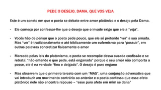 PEDE O DESEJO, DAMA, QUE VOS VEJA
Este é um soneto em que o poeta se debate entre amor platônico e o desejo pela Dama.
- Ele começa por confessar-lhe que o desejo que o invade exige que ele a “veja”.
- Vocês hão de pensar que o poeta pede pouco, que ele só pretende “ver” a sua amada.
Mas “ver” é tradicionalmente e até biblicamente um eufemismo para “possuir”, em
outras palavras concretizar fisicamente o amor
- Marcado pelas leis do platonismo, o poeta se recompõe dessa ousada confissão e se
retrata: “não entende o que pede, está enganado” porque o seu amor não comporta a
posse, ele é na verdade “fino e delgado”. O desejo é puro engano
- Mas observem que o primeiro terceto com um “MAS”, uma conjunção adversativa que
vai introduzir um movimento contrário ao anterior e o poeta confessa que esse afeto
platônico nele não encontra repouso – “esse puro afeto em mim se dana”
 