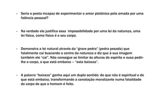 - Seria o poeta incapaz de experimentar o amor platônico pela amada por uma
falência pessoal?
- Na verdade ele justifica essa impossibilidade por uma lei da natureza, uma
lei física, como físico é o seu corpo.
- Demonstra a lei natural através da “grave pedra” (pedra pesada) que
fatalmente cai buscando o centro da natureza e diz que à sua imagem
também ele “cai”. Não consegue se limitar às alturas do espírito e ousa pedir-
lhe o corpo, o que está embaixo – “esta baixeza”.
- A palavra “baixeza” ganha aqui um duplo sentido: do que não é espiritual e do
que está embaixo, transformando a conotação moralizante numa fatalidade
do corpo de que o homem é feito.
 