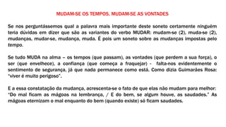 MUDAM-SE OS TEMPOS. MUDAM-SE AS VONTADES
Se nos perguntássemos qual a palavra mais importante deste soneto certamente ninguém
teria dúvidas em dizer que são as variantes do verbo MUDAR: mudam-se (2), muda-se (2),
mudanças, mudar-se, mudança, muda. É pois um soneto sobre as mudanças impostas pelo
tempo.
Se tudo MUDA na alma – os tempos (que passam), as vontades (que perdem a sua força), o
ser (que envelhece), a confiança (que começa a fraquejar) - falta-nos evidentemente o
sentimento de segurança, já que nada permanece como está. Como dizia Guimarães Rosa:
“viver é muito perigoso”.
E a essa constatação da mudança, acrescenta-se o fato de que elas não mudam para melhor:
“Do mal ficam as mágoas na lembrança, / E do bem, se algum houve, as saudades.” As
mágoas eternizam o mal enquanto do bem (quando existe) só ficam saudades.
 
