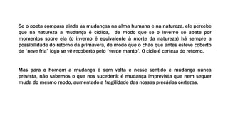 Se o poeta compara ainda as mudanças na alma humana e na natureza, ele percebe
que na natureza a mudança é cíclica, de modo que se o inverno se abate por
momentos sobre ela (o inverno é equivalente à morte da natureza) há sempre a
possibilidade do retorno da primavera, de modo que o chão que antes esteve coberto
de “neve fria” logo se vê recoberto pelo “verde manto”. O ciclo é certeza do retorno.
Mas para o homem a mudança é sem volta e nesse sentido é mudança nunca
prevista, não sabemos o que nos sucederá: é mudança imprevista que nem sequer
muda do mesmo modo, aumentado a fragilidade das nossas precárias certezas.
 