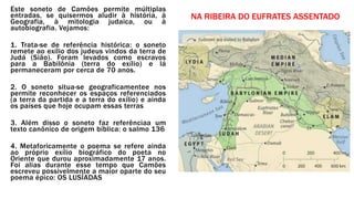 Este soneto de Camões permite múltiplas
entradas, se quisermos aludir à história, à
Geografia, à mitologia judaica, ou à
autobiografia. Vejamos:
1. Trata-se de referência histórica: o soneto
remete ao exílio dos judeus vindos da terra de
Judá (Sião). Foram levados como escravos
para a Babilônia (terra do exílio) e lá
permaneceram por cerca de 70 anos.
2. O soneto situa-se geograficamentee nos
permite reconhecer os espaços referenciados
(a terra da partida e a terra do exílio) e ainda
os países que hoje ocupam essas terras
3. Além disso o soneto faz referênciaa um
texto canônico de origem bíblica: o salmo 136
4. Metaforicamente o poema se refere ainda
ao próprio exílio biográfico do poeta no
Oriente que durou aproximadamente 17 anos.
Foi alias durante esse tempo que Camões
escreveu possivelmente a maior oparte do seu
poema épico: OS LUSÍADAS
NA RIBEIRA DO EUFRATES ASSENTADO
 