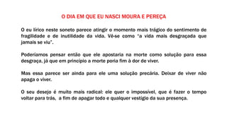 O DIA EM QUE EU NASCI MOURA E PEREÇA
O eu lírico neste soneto parece atingir o momento mais trágico do sentimento de
fragilidade e de inutilidade da vida. Vê-se como “a vida mais desgraçada que
jamais se viu”.
Poderíamos pensar então que ele apostaria na morte como solução para essa
desgraça, já que em princípio a morte poria fim à dor de viver.
Mas essa parece ser ainda para ele uma solução precária. Deixar de viver não
apaga o viver.
O seu desejo é muito mais radical: ele quer o impossível, que é fazer o tempo
voltar para trás, a fim de apagar todo e qualquer vestígio da sua presença.
 