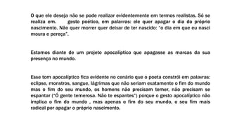 O que ele deseja não se pode realizar evidentemente em termos realistas. Só se
realiza em. gesto poético, em palavras: ele quer apagar o dia do próprio
nascimento. Não quer morrer quer deixar de ter nascido: “o dia em que eu nasci
moura e pereça”.
Estamos diante de um projeto apocalíptico que apagasse as marcas da sua
presença no mundo.
Esse tom apocalíptico fica evidente no cenário que o poeta constrói em palavras:
eclipse, monstros, sangue, lágrimas que não seriam exatamente o fim do mundo
mas o fim do seu mundo, os homens não precisam temer, não precisam se
espantar (“Ó gente temerosa. Não te espantes”) porque o gesto apocalíptico não
implica o fim do mundo , mas apenas o fim do seu mundo, o seu fim mais
radical por apagar o próprio nascimento.
 