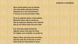 SONETOS A DINAMENE
Alma minha gentil, que te partiste
Tão cedo desta vida descontente,
Repousa lá no Céu eternamente
E viva eu cá na terra sempre triste.
Se lá no assento etéreo, onde subiste,
Memória desta vida se consente,
Não te esqueças daquele amor ardente
Que já nos olhos meus tão puro viste.
E se vires que pode merecer-te
Alguma cousa a dor que me ficou
Da mágoa, sem remédio, de perder-te,
Roga a Deus, que teus anos encurtou,
Que tão cedo de cá me leve a ver-te,
Quão cedo de meus olhos te levou.
 