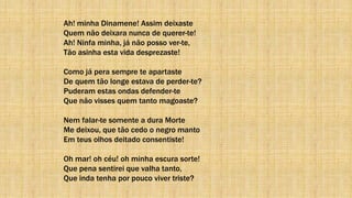Ah! minha Dinamene! Assim deixaste
Quem não deixara nunca de querer-te!
Ah! Ninfa minha, já não posso ver-te,
Tão asinha esta vida desprezaste!
Como já pera sempre te apartaste
De quem tão longe estava de perder-te?
Puderam estas ondas defender-te
Que não visses quem tanto magoaste?
Nem falar-te somente a dura Morte
Me deixou, que tão cedo o negro manto
Em teus olhos deitado consentiste!
Oh mar! oh céu! oh minha escura sorte!
Que pena sentirei que valha tanto,
Que inda tenha por pouco viver triste?
 