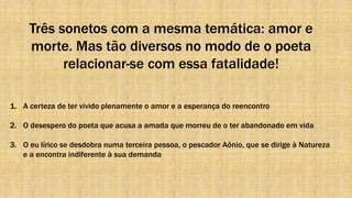 Três sonetos com a mesma temática: amor e
morte. Mas tão diversos no modo de o poeta
relacionar-se com essa fatalidade!
1. A certeza de ter vivido plenamente o amor e a esperança do reencontro
2. O desespero do poeta que acusa a amada que morreu de o ter abandonado em vida
3. O eu lírico se desdobra numa terceira pessoa, o pescador Aônio, que se dirige à Natureza
e a encontra indiferente à sua demanda
 