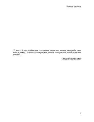 Sonetos Secretos
2
“O tempo é uma adolescente com pressa, passa sem esmera, sem pudor, sem
amor e paixão... O tempo é uma ...