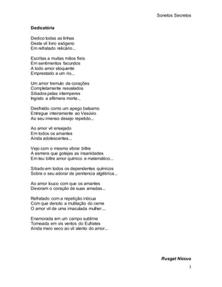 Sonetos Secretos
3
Dedicatória
Dedico todas as linhas
Deste vil livro exógeno
Em refratado relicário...
Escritas a muitas ...