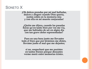 SONETO X
       ¡Oh dulces prendas por mi mal halladas,
         dulces y alegres cuando Dios quería,
           juntas estáis en la memoria mía
         y con ella en mi muerte conjuradas!

           ¿Quién me dijera, cuando las pasadas
           horas qu’en tanto bien por vos me vía,
            que me habiades de ser en algún día
             con tan grave dolor representadas?

         Pues en una hora junto me llevastes
       todo el bien que por términos me distes,
        lleváme junto el mal que me dejastes;

             si no, sospecharé que me pusistes
             en tantos bienes porque deseastes
            verme morir entre memorias tristes.
 
