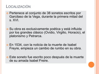 LOCALIZACIÓN
   Pertenece al conjunto de 38 sonetos escritos por
    Garcilaso de la Vega, durante la primera mitad del
    s. XVI.

   Su obra es exclusivamente poética y está influida
    por los grandes clásico (Ovidio, Virgilio, Horacio), el
    platonismo y Petrarca.

   En 1534, con la noticia de la muerte de Isabel
    Freyre, empieza un cambio de rumbo en su obra.

   Este soneto fue escrito poco después de la muerte
    de su amada Isabel Freire.
 