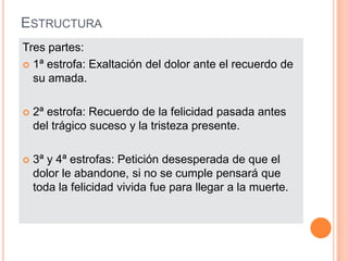 ESTRUCTURA
Tres partes:
 1ª estrofa: Exaltación del dolor ante el recuerdo de
  su amada.

   2ª estrofa: Recuerdo de la felicidad pasada antes
    del trágico suceso y la tristeza presente.

   3ª y 4ª estrofas: Petición desesperada de que el
    dolor le abandone, si no se cumple pensará que
    toda la felicidad vivida fue para llegar a la muerte.
 