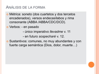 ANÁLISIS DE LA FORMA
 Métrica: soneto (dos cuartetos y dos tercetos
  encadenados), versos endecasílabos y rima
  consonante (ABBA /ABBA/CDC/DCD).
 Verbos: - en pasado

            - único imperativo llevadme v. 11
            - en futuro sospecharé v. 12.
 Sustantivos: comunes, no muy abundantes y con
  fuerte carga semántica (Dios, dolor, muerte…)
 