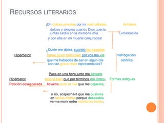 RECURSOS LITERARIOS
                       ¡Oh dulces prendas por mi mal halladas,           Antítesis
                          dulces y alegres cuando Dios quería,
                         juntas estáis en la memoria mía              Exclamación
                        y con ella en mi muerte conjuradas!


                       ¿Quién me dijera, cuando las pasadas
   Hipérbaton          horas qu’en tanto bien por vos me vía        Interrogación
                       que me habiades de ser en algún día              retórica
                        con tan grave dolor representadas?

                        Pues en una hora junto me llevaste
Hipérbaton           todo el bien que por términos me distes,    Formas antiguas
Petición desesperada lleváme junto el mal que me dejastes;

                         si no, sospecharé que me pusistes
                         en tantos bienes porque deseastes
                         verme morir entre memorias tristes.
 
