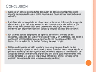 CONCLUSIÓN
   Éste es un soneto de madurez del autor, se considera inspirado en la
    muerte de su amada, es el único poema que hace pensar que hubo una
    relación.

   La influencia renacentista se observa en el tema: el dolor por la ausencia
    de su amor; y en la forma: es un soneto con versos endecasílabos (de
    Petrarca). Aunque también está presente la ideología teocentrista
    medieval (en el primer cuarteto: dulces y alegres cuando Dios quería).

   En las tres partes del poema se aprecia ese dolor: primero en su
    recuerdo, segundo por la breve felicidad vivida y en la tercera, ese dolor le
    conducirá irremediablemente a su muerte. Se nos representan, por
    tanto, dos muertes: la de Isabel Freire y la suya propia.

   Utiliza un lenguaje sencillo y natural que se observa a través de los
    contrastes que aparecen en todo el poema. Resaltar la exclamación de la
    primera estrofa y la interrogación retórica de la segunda, la utilización de
    antiguas formas verbales de 2ª persona del plural para mantener la rima
    en los tercetos y el uso del imperativo al final del primer terceto como
    petición desesperada para la salvación de su dolor.
 