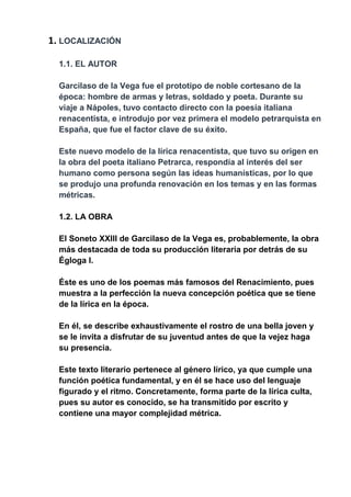 1. LOCALIZACIÓN
1.1. EL AUTOR
Garcilaso de la Vega fue el prototipo de noble cortesano de la
época: hombre de armas y letras, soldado y poeta. Durante su
viaje a Nápoles, tuvo contacto directo con la poesía italiana
renacentista, e introdujo por vez primera el modelo petrarquista en
España, que fue el factor clave de su éxito.
Este nuevo modelo de la lírica renacentista, que tuvo su origen en
la obra del poeta italiano Petrarca, respondía al interés del ser
humano como persona según las ideas humanísticas, por lo que
se produjo una profunda renovación en los temas y en las formas
métricas.
1.2. LA OBRA
El Soneto XXIII de Garcilaso de la Vega es, probablemente, la obra
más destacada de toda su producción literaria por detrás de su
Égloga I.
Éste es uno de los poemas más famosos del Renacimiento, pues
muestra a la perfección la nueva concepción poética que se tiene
de la lírica en la época.
En él, se describe exhaustivamente el rostro de una bella joven y
se le invita a disfrutar de su juventud antes de que la vejez haga
su presencia.
Este texto literario pertenece al género lírico, ya que cumple una
función poética fundamental, y en él se hace uso del lenguaje
figurado y el ritmo. Concretamente, forma parte de la lírica culta,
pues su autor es conocido, se ha transmitido por escrito y
contiene una mayor complejidad métrica.
 