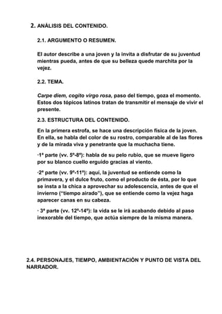 2. ANÁLISIS DEL CONTENIDO.
2.1. ARGUMENTO O RESUMEN.
El autor describe a una joven y la invita a disfrutar de su juventud
mientras pueda, antes de que su belleza quede marchita por la
vejez.
2.2. TEMA.
Carpe diem, cogito virgo rosa, paso del tiempo, goza el momento.
Estos dos tópicos latinos tratan de transmitir el mensaje de vivir el
presente.
2.3. ESTRUCTURA DEL CONTENIDO.
En la primera estrofa, se hace una descripción física de la joven.
En ella, se habla del color de su rostro, comparable al de las flores
y de la mirada viva y penetrante que la muchacha tiene.
·1ª parte (vv. 5º-8º): habla de su pelo rubio, que se mueve ligero
por su blanco cuello erguido gracias al viento.
·2ª parte (vv. 9º-11º): aquí, la juventud se entiende como la
primavera, y el dulce fruto, como el producto de ésta, por lo que
se insta a la chica a aprovechar su adolescencia, antes de que el
invierno (“tiempo airado”), que se entiende como la vejez haga
aparecer canas en su cabeza.
· 3ª parte (vv. 12º-14º): la vida se le irá acabando debido al paso
inexorable del tiempo, que actúa siempre de la misma manera.
2.4. PERSONAJES, TIEMPO, AMBIENTACIÓN Y PUNTO DE VISTA DEL
NARRADOR.
 