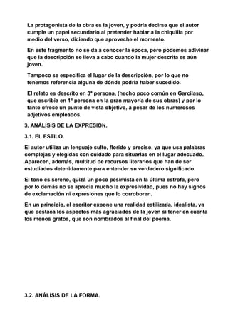 La protagonista de la obra es la joven, y podría decirse que el autor
cumple un papel secundario al pretender hablar a la chiquilla por
medio del verso, diciendo que aproveche el momento.
En este fragmento no se da a conocer la época, pero podemos adivinar
que la descripción se lleva a cabo cuando la mujer descrita es aún
joven.
Tampoco se especifica el lugar de la descripción, por lo que no
tenemos referencia alguna de dónde podría haber sucedido.
El relato es descrito en 3ª persona, (hecho poco común en Garcilaso,
que escribía en 1º persona en la gran mayoría de sus obras) y por lo
tanto ofrece un punto de vista objetivo, a pesar de los numerosos
adjetivos empleados.
3. ANÁLISIS DE LA EXPRESIÓN.
3.1. EL ESTILO.
El autor utiliza un lenguaje culto, florido y preciso, ya que usa palabras
complejas y elegidas con cuidado para situarlas en el lugar adecuado.
Aparecen, además, multitud de recursos literarios que han de ser
estudiados detenidamente para entender su verdadero significado.
El tono es sereno, quizá un poco pesimista en la última estrofa, pero
por lo demás no se aprecia mucho la expresividad, pues no hay signos
de exclamación ni expresiones que lo corroboren.
En un principio, el escritor expone una realidad estilizada, idealista, ya
que destaca los aspectos más agraciados de la joven si tener en cuenta
los menos gratos, que son nombrados al final del poema.
3.2. ANÁLISIS DE LA FORMA.
 