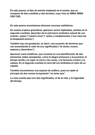 En este poema, el tipo de estrofa empleada es el soneto, que se
compone de dos cuartetos y dos tercetos, cuya rima es ABBA ABBA
CDE CDE.
En este poema encontramos diversos recursos estilísticos:
En cuanto al plano gramatical, aparecen varios hipérbatos, (ambos en el
segundo cuarteto), desorden de la estructura sintáctica natural de una
oración, sujeto (“vuestro mirar”), verbo y complementos (“con clara luz
la tempestad serena”).
También hay una gradación, es decir, una sucesión de términos que
van aumentando el valor de sus significados (“el viento, mueve,
esparce y desordena”).
Aparecen varia metáforas, que consiste en una identificación de dos
elementos reales semejantes, como la alegre primavera y la juventud, el
tiempo airado y la vejez, la nieve y las canas, y la hermosa cumbre y la
cabeza. En el segundo cuarteto la vena del oro simboliza el rubio de su
cabello.
También encontramos una especie de anáfora, pues se repite al
principio de dos versos la expresión “en tanto que”.
La rosa cuenta aquí con dos significados, el de la vida, y la fugacidad
del tiempo.
 