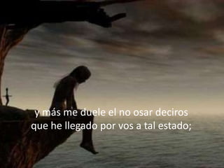 y más me duele el no osar deciros
que he llegado por vos a tal estado;
 