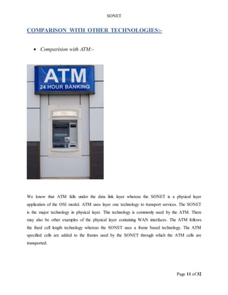 SONET
Page 11 of 32
COMPARISON WITH OTHER TECHNOLOGIES:-
 Comparision with ATM:-
We know that ATM falls under the data link layer whereas the SONET is a physical layer
application of the OSI model. ATM uses layer one technology to transport services. The SONET
is the major technology in physical layer. This technology is commonly used by the ATM. There
may also be other examples of the physical layer containing WAN interfaces. The ATM follows
the fixed cell length technology whereas the SONET uses a frame based technology. The ATM
specified cells are added to the frames used by the SONET through which the ATM cells are
transported.
 