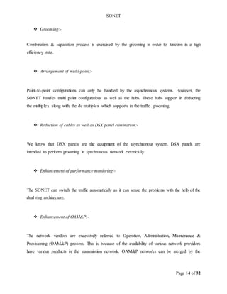 SONET
Page 14 of 32
 Grooming:-
Combination & separation process is exercised by the grooming in order to function in a high
efficiency rate.
 Arrangement of multi-point:-
Point-to-point configurations can only be handled by the asynchronous systems. However, the
SONET handles multi point configurations as well as the hubs. These hubs support in deducting
the multiplex along with the de multiplex which supports in the traffic grooming.
 Reduction of cables as well as DSX panel elimination:-
We know that DSX panels are the equipment of the asynchronous system. DSX panels are
intended to perform grooming in synchronous network electrically.
 Enhancement of performance monioring:-
The SONET can switch the traffic automatically as it can sense the problems with the help of the
dual ring architecture.
 Enhancement of OAM&P:-
The network vendors are excessively referred to Operation, Administration, Maintenance &
Provisioning (OAM&P) process. This is because of the availability of various network providers
have various products in the transmission network. OAM&P networks can be merged by the
 