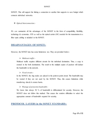 SONET
Page 15 of 32
SONET. This will support the linking a connection to another that supports to save budget which
connects individual networks.
 Optical Interconnection:-
We can summarize all the advantages of the SONET in the form of compatibility, flexibility,
technology & economics. STS as well as the optical carrier (OC) needed for the transmission in a
fiber optic cabling is included in the SONET.
DISADVANTAGES OF SONET:-
However, the SONET also has some limitations too. They are provided below:-
 Multicast traffic:-
Multicast traffic requires different circuits for the individual destination. Thus, a copy is
created in the both destinations. The result in the multiple copies of packets will deduct
the bandwidth in the network.
 Fixed circuits:-
In the SONET, the ring nodes are placed in the point-to-point circuit. The bandwidth may
be wasted if they are not used by the SONET. Thus, this causes limitations while
transferring data & it creates bursts.
 Wastage of protection bandwidth:-
We know that always 50 % of bandwidth is differentiated for security. However, the
SONET does not follow this method. This causes the vendors difficulties to select the
appropriate amount of bandwidth required for security.
PROTOCOL LAYERS in the SONET STANDARD:-
 