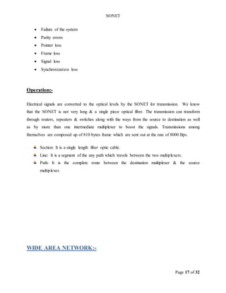 SONET
Page 17 of 32
 Failure of the system
 Parity errors
 Pointer loss
 Frame loss
 Signal loss
 Synchronization loss
Operation:-
Electrical signals are converted to the optical levels by the SONET for transmission. We know
that the SONET is not very long & a single piece optical fiber. The transmission can transform
through routers, repeaters & switches along with the ways from the source to destination as well
as by more than one intermediate multiplexer to boost the signals. Transmissions among
themselves are composed up of 810 bytes frame which are sent out at the rate of 8000 Bps.
Section: It is a single length fiber optic cable.
Line: It is a segment of the any path which travels between the two multiplexers.
Path: It is the complete route between the destination multiplexer & the source
multiplexer.
WIDE AREA NETWORK:-
 
