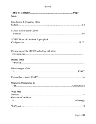 SONET
Page 2 of 32
Table of Contents.....................................................................Page
No.:-
Introduction & Objectives of the
SONET………………………………………………………………………...…4-5
SONET History & the Current
Techniques……………………………………………………………………….5-6
SONET Protocols, Network Topologies&
Configurations ....................................
...................................
..................
...... 7
-
10
Comparision of the SONET technology with other
technologies........................................................................................................11
-
12
Benifits of the
SONET...............................................................................................................13
-
14
Disadvantages of the
SONET
...........................................................................................................
.........
15
Protocollayers in the SONET.................................................................................16
Operation, Maintenance &
Administration
...........................................................................................
.........
16
-
17
Wide Area
Network...................................................................................................................18
Overview of the WAN
technology
...........................................................................
....................................
19
WAN devices...........................................................................................................19
 