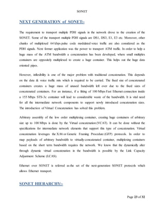 SONET
Page 23 of 32
NEXT GENERATION of SONET:-
The requirement to transport multiple PDH signals in the network drove to the creation of the
SONET. Some of the transport multiple PDH signals are DS1, DS3, E1, E3 etc. Moreover, other
chunks of multiplexed 64 kbps pulse code modulated voice traffic are also considered as the
PDH signals. Next former application was the power to transport ATM traffic. In order to help a
huge mass of the ATM bandwidth a concatenation has been developed, where small multiplex
containers are oppositely multiplexed to create a huge container. This helps out the huge data
oriented pipes.
However, inflexibility is one of the major problem with traditional concatenation. This depends
on the data & voice traffic mix which is required to be carried. The fixed size of concatenated
containers creates a huge mass of unused bandwidth left over due to the fixed sizes of
concatenated containers. For an instance, if a fitting of 100 Mbps Fast Ethernet connection inside
a 155 Mbps STS-3c container will lead to considerable waste of the bandwidth. It is vital need
for all the intermediate network components to support newly introduced concatenation sizes.
The introduction of Virtual Concatenation has solved this problem.
Arbitrary assembly of the low order multiplexing container, creating huge containers of arbitrary
size up to 100 Mbps is done by the Virtual concatenation (VCAT). It can be done without the
specifications for intermediate network elements that support this type of concatenation. Virtual
concatenation leverages the X.86 or Generic Framing Procedure (GFP) protocols. In order to
map payloads of arbitrary bandwidth to virtually-concatenated container, multiplexing containers
based on the short term bandwidth requires the network. We know that the dynamically alter
through dynamic virtual concatenation in the bandwidth is possible by the Link Capacity
Adjustment Scheme (LCAS).
Ethernet over SONET is referred as the set of the next-generation SONET protocols which
allows Ethernet transport.
SONET HIERARCHY:-
 