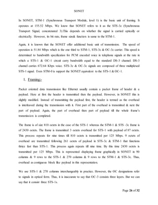 SONET
Page 26 of 32
In SONET, STM-1 (Synchronous Transport Module, level 1) is the basic unit of framing. It
operates at 155.52 Mbps. We know that SONET refers to it as the STS-3c (Synchronous
Transport Signal, concatenated 3).This depends on whether the signal is carried optically or
electrically. However, its bit rate, frame size& function is same to the STM-1.
Again, it is known that the SONET offer additional basic unit of transmission. The speed of
operation is 51.84 Mbps which is the one third to STM-1, STS-3c & OC-3c carrier. This speed is
determined to bandwidth specification for PCM encoded voice in telephone signals at the rate in
which a STS-1 & OC-1 circuit carry bandwidth equal to the standard DS-3 channel. DS-3
channel carries 672.64 Kbps voice. STS-3c & OC-3c signals are composed of three multiplexed
STS-1 signal. Even STM-0 is support the SONET equivalent to the STS-1 & OC-1.
1. Framing:-
Packet oriented data transmission like Ethernet usually contain a packet frame of header & a
payload. Here at first the header is transmitted then the payload. However, in SONET this is
slightly modified. Instead of transmitting the payload first, the header is termed as the overhead
is interleaved during the transmission with it. First part of the overhead is transmitted & next the
part of payload. Again, the part of overhead then part of payload till the whole frame’s
transmission is completed.
The frame is of size 810 octets in the case of the STS-1 whereas the STM-1 & STS -3c frame is
of 2430 octets. The frame is transmitted 3 octets overhead for STS-1 with payload of 87 octets.
This process repeats for nine times till 810 octets is transmitted per 125 Mbps. 9 octets of
overhead are transmitted following 261 octets of payload in STS-3c & STM-1 that functions
thrice fast than STS-1. This process again repeats till nine time. By this time 2430 octets is
transmitted per 125 Mbps. This is represented displaying frame graphically in SONET in 90
columns & 9 rows to the STS-1 & 270 columns & 9 rows to the STM-1 & STS-3c. Thus,
overhead as contiguous block like payload in this representation.
We use STS-1 & 270 columns interchangeably in practice. However, the OC designations refer
to signals in optical form. Thus, it is inaccurate to say that OC-3 consists three layers. But we can
say that it consist three STS-1s.
 