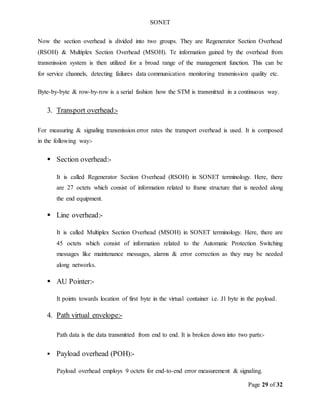 SONET
Page 29 of 32
Now the section overhead is divided into two groups. They are Regenerator Section Overhead
(RSOH) & Multiplex Section Overhead (MSOH). Te information gained by the overhead from
transmission system is then utilized for a broad range of the management function. This can be
for service channels, detecting failures data communication monitoring transmission quality etc.
Byte-by-byte & row-by-row is a serial fashion how the STM is transmitted in a continuous way.
3. Transport overhead:-
For measuring & signaling transmission error rates the transport overhead is used. It is composed
in the following way:-
 Section overhead:-
It is called Regenerator Section Overhead (RSOH) in SONET terminology. Here, there
are 27 octets which consist of information related to frame structure that is needed along
the end equipment.
 Line overhead:-
It is called Multiplex Section Overhead (MSOH) in SONET terminology. Here, there are
45 octets which consist of information related to the Automatic Protection Switching
messages like maintenance messages, alarms & error correction as they may be needed
along networks.
 AU Pointer:-
It points towards location of first byte in the virtual container i.e. J1 byte in the payload.
4. Path virtual envelope:-
Path data is the data transmitted from end to end. It is broken down into two parts:-
 Payload overhead (POH):-
Payload overhead employs 9 octets for end-to-end error measurement & signaling.
 