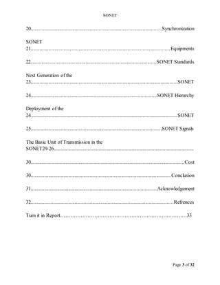 SONET
Page 3 of 32
Synchronization
..
......................................................................
.......
........................
20
SONET
Equipments
...............................................................................
...............................
21
SONET Standards
...........
...........................................................
.............
.................
22
Next Generation of the
SONET
...................................
..................................................
...............................
23
SONET Hierarchy
....
.....................................................................
..........................
24
Deployment of the
SONET
........................................................................................
............................
24
SONET Signals
.
.................................................................................
.....................
25
The Basic Unit of Transmission in the
SONET .............................................................................................
..............
....
26
-
29
Cost
................
......................................................................................
....................
30
Conclusion
.........................................................................................
................
......
0
3
Acknowledgement
.............................................................................................
......
31
Refrences
............................................
..............
....................................
...................
32
Turn it in Report…………………………………………………………………33
 