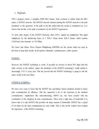 SONET
Page 30 of 32
 Payload:-
STS-1 payload carries a complete PDH DS3 frames. Path overhead is added when the DS3
enters a SONET network. The SONET network element entering the SONET network is the path
terminator or the generator. If the path or the line ended then the section is terminated too. It is
known that the line or the path is terminated by the SONET regenerators.
To form other degree of the SONET hierarchy, three STS-1 signals are multiplexed. This signal
multiplexed by the interleaving bytes of 3 STS-1 frame forms STS-3 frames which consists
2,430 bytes that transmits in 125 Mbps.
We know that Dense Wave Division Multiplexing (DWDM) are the circuits which are used as
the basis to long haul circuits & all modern submarine communication cable systems.
COST:-
However, the SONET technology is costly. It provides its services at about 20% higer than the
other services in the market. Again, the prediction of the SONET technology’s world market is
increasingly 17.4 % every year. This has proved that the SONET technology is going to rule the
entire world in the near future.
CONCLUSION:-
We have now come to know that the SONET has specialized various standards needed to insure
data communication & efficiency. This has supported a lot to the customers in the standard
communication. Applications like teleconferencing, HDTV etc. has been created with the
combination of the telephone & data communication. These need a high mass of bandwidth. It is
known that it is only SONET that provides the large amount of bandwidth. SONET has a speed
of 10 Gbps for the data communication & voice traffic. This is why all the vendors have realized
the importance of the SONET technology.
 
