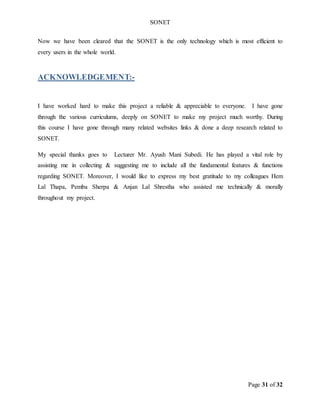 SONET
Page 31 of 32
Now we have been cleared that the SONET is the only technology which is most efficient to
every users in the whole world.
ACKNOWLEDGEMENT:-
I have worked hard to make this project a reliable & appreciable to everyone. I have gone
through the various curriculums, deeply on SONET to make my project much worthy. During
this course I have gone through many related websites links & done a deep research related to
SONET.
My special thanks goes to Lecturer Mr. Ayush Mani Subedi. He has played a vital role by
assisting me in collecting & suggesting me to include all the fundamental features & functions
regarding SONET. Moreover, I would like to express my best gratitude to my colleagues Hem
Lal Thapa, Pemba Sherpa & Anjan Lal Shrestha who assisted me technically & morally
throughout my project.
 