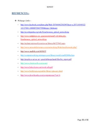 SONET
Page 32 of 32
REFRENCES:-
 Webpage Links:-
- http://www.facebook.com/photo.php?fbid=207844462582907&set=a.207118549322
165.57001.100000720657990&type=3&theater
- http://en.wikipedia.org/wiki/Synchronous_optical_networking
- http://www.multiplexes.xn--generatorskrtumd5-ryb.lubin.pl/p-
Synchronous_optical_networking
- http://technet.microsoft.com/en-us/library/bb727043.aspx
- http://www.networkdictionary.com/networking/WideAreaNetwork.php?
- http://www.medbib.com/SONET
- http://compnetworking.miningco.com/library/weekly/aa092800a.htm
- http://people.cs.uct.ac.za/~gsaul/abhoopchand/files/bn_report.pdf
- http://www.electrosofts.com/sonet/
- http://www.baker.karoo.net/work/sdh.pdf
- http://www.bcdforum.org/public/library/glossary.html
- http://www.daverhoades.com/computerease/?cat=6
 
