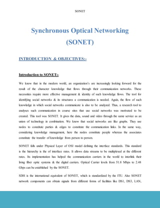 SONET
Page 4 of 32
Synchronous Optical Networking
(SONET)
INTRODUCTION & OBJECTIVES:-
Introduction to SONET:-
We know that in the modern world, an organization’s are increasingly looking forward for the
result of the character knowledge that flows through their communication networks. These
necessities require more effective management & identity of such knowledge flows. The tool for
identifying social networks & its structures a communication is needed. Again, the flow of such
knowledge in which social networks communicate is also to be analyzed. Thus, a research tool to
analyses such communication in course sites that use social networks was motivated to be
created. This tool was SONET. It gives the data, sound and video through the same service as an
union of technology in combination. We know that social networks are like graphs. They use
nodes to constitute parties & edges to constitute the communication links. In the same way,
considering knowledge management, here the nodes constitute people whereas the associates
constitute the transfer of knowledge from person to person.
SONET falls under Physical Layer of OSI model defining the interface standards. This standard
is the hierarchy is the of interface rates. It allows data streams to be multiplexed at the different
rates. Its implementation has helped the communication carriers in the world to interlink their
living fiber optic systems & the digital carriers. Optical Carrier levels from 51.8 Mbps to 2.48
Gbps can be established by the SONET.
SDH is the international equivalent of SONET, which is standardized by the ITU. Also SONET
network components can obtain signals from different forms of facilities like DS1, DS3, LAN,
 