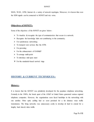 SONET
Page 5 of 32
MAN, WAN, ATM, Internet & a variety of network topologies. Moreover, it is known that even
the SDH signals can be connected to SONET and vice versa.
Objectives of SONET:-
Some of the objectives of the SONET are given below:-
 To visualize & recognize the type of communication that occurs in a network.
 Recognize the knowledge hubs not contributing to the community.
 For synchronous networking
 To transport new services like the ATM.
 For grooming
 For the enhancement of OAM&P
 To arrange multi-point
 To introduce mid-span meet
 For the standards-based survival rings
HISTORY & CURRENT TECHNIQUES:-
History:-
It is known that the SONET was primitively developed for the populace telephone networking.
Formerly in the 1980's, the break apart of the AT&T in United States generated various regional
telephone companies. However, the organizations soon faced hardships in the networking with
one another. Fiber optic cabling had so soon persisted for a far distance voice traffic
transmission. The living networks was unnecessary costly to develop & hard to extend for a
lengthy haul data & video traffic.
 