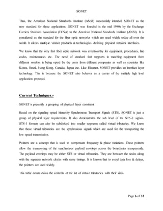 SONET
Page 6 of 32
Thus, the American National Standards Institute (ANSI) successfully intended SONET as the
new standard for these applications. SONET was founded in the mid 1980s by the Exchange
Carriers Standard Association (ECSA) to the American National Standards Institute (ANSI). It is
considered as the standard for the fiber optic networks which are used widely today all over the
world. It allows multiple vendor products & technologies defining physical network interfaces.
We know that the very first fiber optic network was creditworthy for equipment, procedures, line
codes, maintenances etc. The need of standard that supports in matching equipment from
different vendors is being opted by the users from different companies as well as countries like
Korea, Brazil, Hong Kong, Canada, Japan etc. Like Ethernet, SONET provides an interface layer
technology. This is because the SONET also behaves as a carrier of the multiple high level
application protocol.
Current Techniques:-
SONET is presently a grouping of physical layer constraint
Based on the signaling speed hierarchy Synchronous Transport Signals (STS), SONET is just a
group of physical layer requirements. It also demonstrates the sub level of the STS-1 signals.
STS-1 formats can also be subdivided into smaller segments called virtual tributaries. We know
that these virtual tributaries are the synchronous signals which are used for the transporting the
low speed transmission.
Pointers are a concept that is used to compensate frequency & phase variations. These pointers
allow the transporting of the synchronous payload envelops across the boundaries transparently.
The payload envelops may be either STS or virtual tributaries. They are between the nodes along
with the separate network clocks with same timings. It is known that to avoid data loss & delays,
the pointers are used widely.
This table down shows the contents of the list of virtual tributaries with their sizes.
 