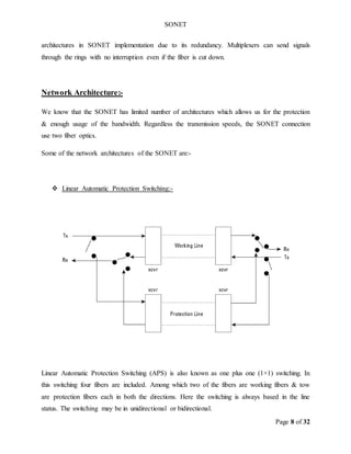 SONET
Page 8 of 32
architectures in SONET implementation due to its redundancy. Multiplexers can send signals
through the rings with no interruption even if the fiber is cut down.
Network Architecture:-
We know that the SONET has limited number of architectures which allows us for the protection
& enough usage of the bandwidth. Regardless the transmission speeds, the SONET connection
use two fiber optics.
Some of the network architectures of the SONET are:-
 Linear Automatic Protection Switching:-
Linear Automatic Protection Switching (APS) is also known as one plus one (1+1) switching. In
this switching four fibers are included. Among which two of the fibers are working fibers & tow
are protection fibers each in both the directions. Here the switching is always based in the line
status. The switching may be in unidirectional or bidirectional.
 