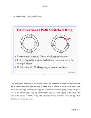 SONET
Page 9 of 32
 Unidirectional Path Switched Ring:-
Two path degree transcripts of the protected traffics are transferred to either direction across the
ring in Unidirectional Path Switched Ring (UPSR). Here a selector is placed at the egress node
which uses the copy identifying the copy that contains the maximum quality. UPRSs always sit
close to the network edge. They are called collector rings too. Total capacity of the UPSR is the
same of the line rate of the OC-N ring. This is because the data transmitted across the ring is both
directions are always the same.
 
